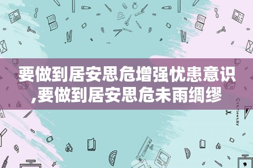 要做到居安思危增强忧患意识,要做到居安思危未雨绸缪