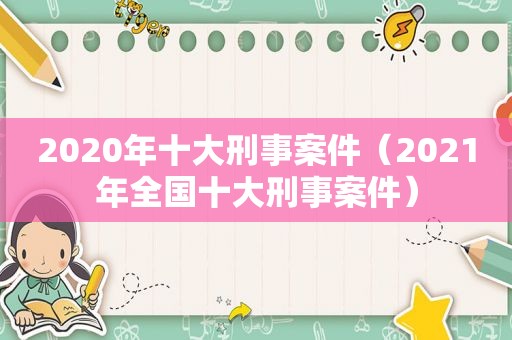 2020年十大刑事案件（2021年全国十大刑事案件）