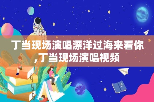 丁当现场演唱漂洋过海来看你,丁当现场演唱视频