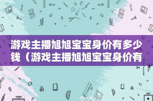 游戏主播旭旭宝宝身价有多少钱（游戏主播旭旭宝宝身价有多少亿）