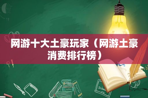 网游十大土豪玩家（网游土豪消费排行榜）