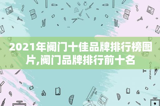 2021年阀门十佳品牌排行榜图片,阀门品牌排行前十名