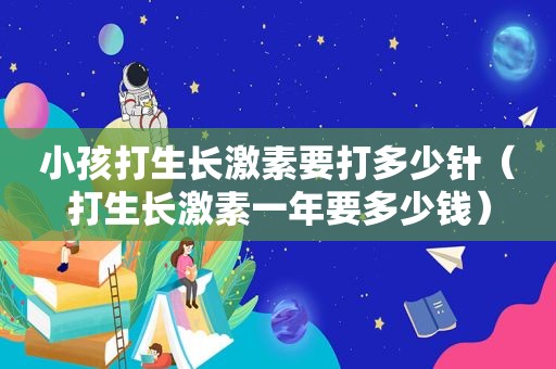 小孩打生长激素要打多少针（打生长激素一年要多少钱）