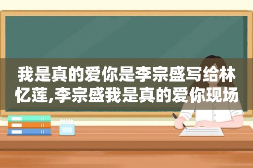 我是真的爱你是李宗盛写给林忆莲,李宗盛我是真的爱你现场版