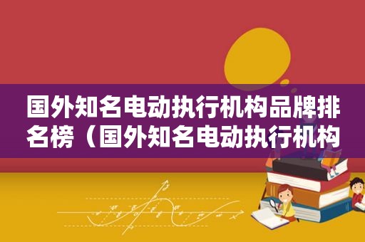 国外知名电动执行机构品牌排名榜（国外知名电动执行机构品牌排名前十）