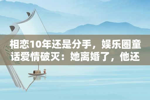 相恋10年还是分手，娱乐圈童话爱情破灭：她离婚了，他还未娶