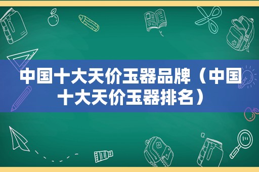 中国十大天价玉器品牌（中国十大天价玉器排名）