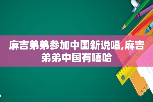 麻吉弟弟参加中国新说唱,麻吉弟弟中国有嘻哈