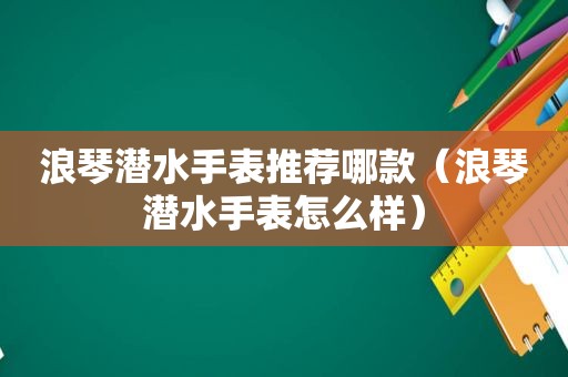 浪琴潜水手表推荐哪款（浪琴潜水手表怎么样）