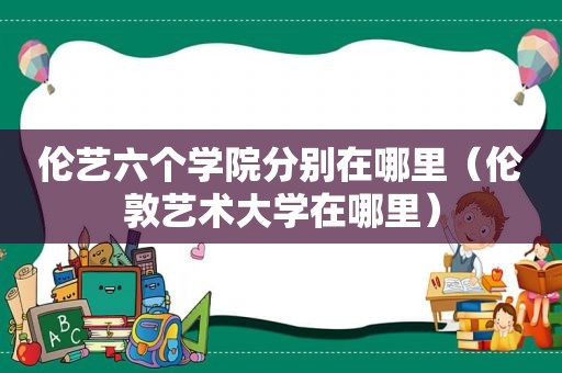 伦艺六个学院分别在哪里（伦敦艺术大学在哪里）