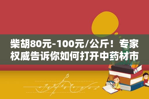 柴胡80元-100元/公斤！专家权威告诉你如何打开中药材市场