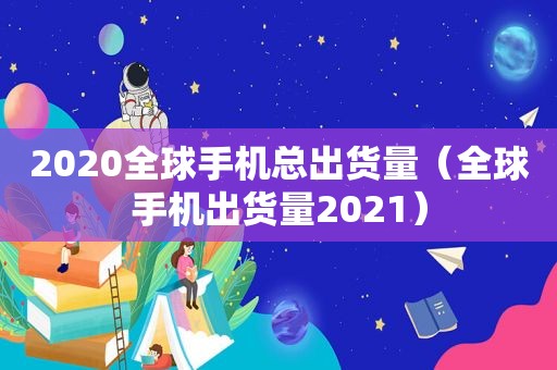 2020全球手机总出货量（全球手机出货量2021）