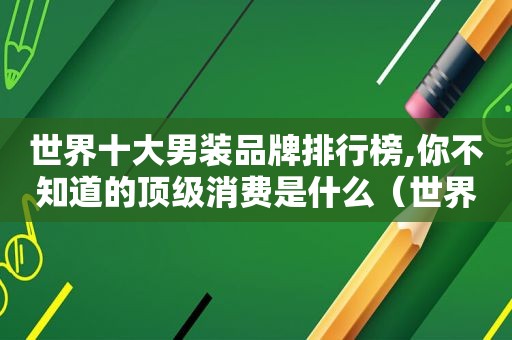 世界十大男装品牌排行榜,你不知道的顶级消费是什么（世界十大男装品牌排行榜,你不知道的顶级消费者是谁）