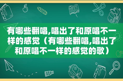 有哪些翻唱,唱出了和原唱不一样的感觉（有哪些翻唱,唱出了和原唱不一样的感觉的歌）