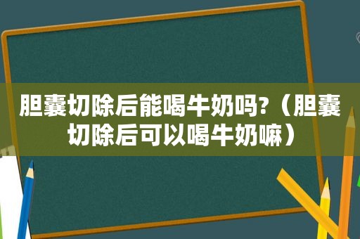 胆囊切除后能喝牛奶吗?（胆囊切除后可以喝牛奶嘛）