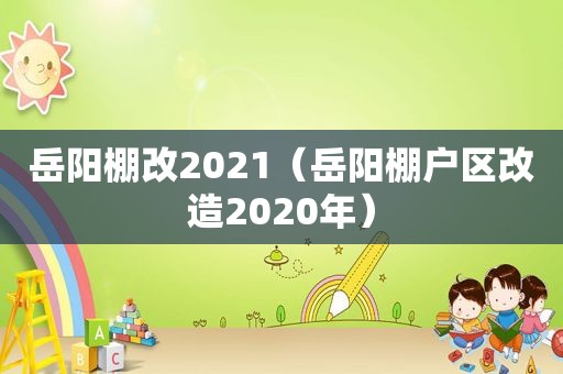 岳阳棚改2021（岳阳棚户区改造2020年）