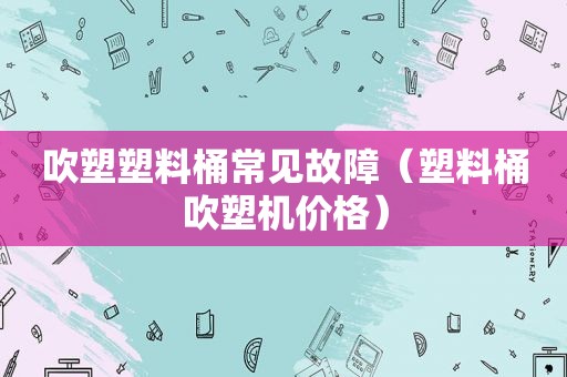 吹塑塑料桶常见故障（塑料桶吹塑机价格）