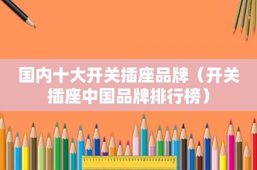 国内十大开关插座品牌（开关插座中国品牌排行榜）