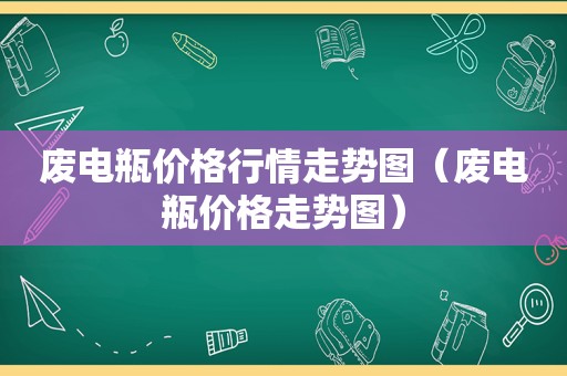 废电瓶价格行情走势图（废电瓶价格走势图）