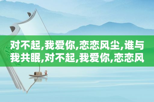 对不起,我爱你,恋恋风尘,谁与我共眠,对不起,我爱你,恋恋风尘,谁与我共舞