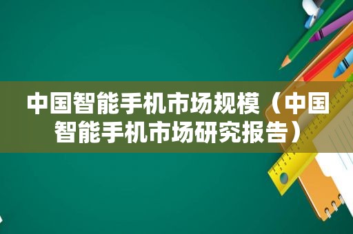 中国智能手机市场规模（中国智能手机市场研究报告）