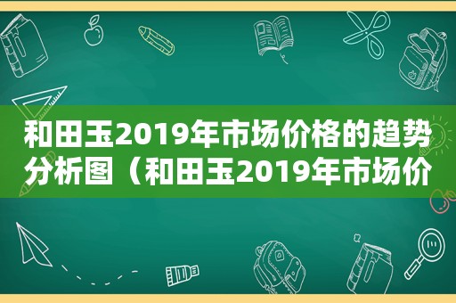 和田玉2019年市场价格的趋势分析图（和田玉2019年市场价格的趋势分析报告）