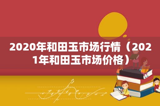 2020年和田玉市场行情（2021年和田玉市场价格）