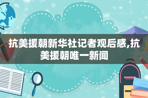 抗美援朝新华社记者观后感,抗美援朝唯一新闻