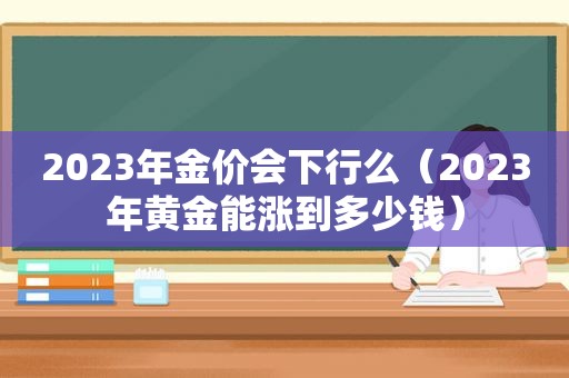 2023年金价会下行么（2023年黄金能涨到多少钱）