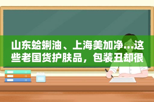 山东蛤蜊油、上海美加净…这些老国货护肤品，包装丑却很好用