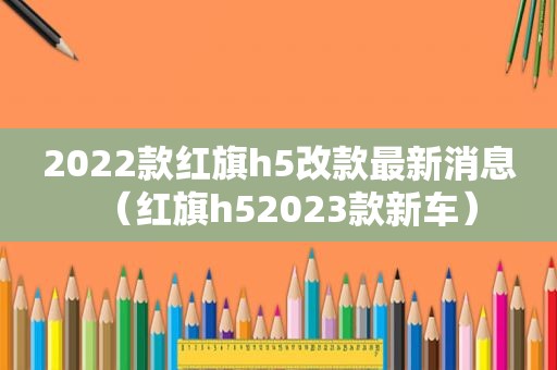 2022款红旗h5改款最新消息（红旗h52023款新车）