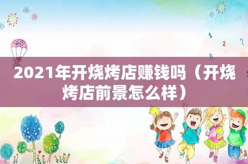 2021年开烧烤店赚钱吗（开烧烤店前景怎么样）