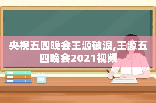 央视五四晚会王源破浪,王源五四晚会2021视频