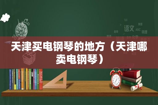 天津买电钢琴的地方（天津哪卖电钢琴）