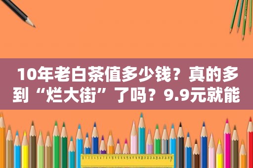 10年老白茶值多少钱？真的多到“烂大街”了吗？9.9元就能买到？