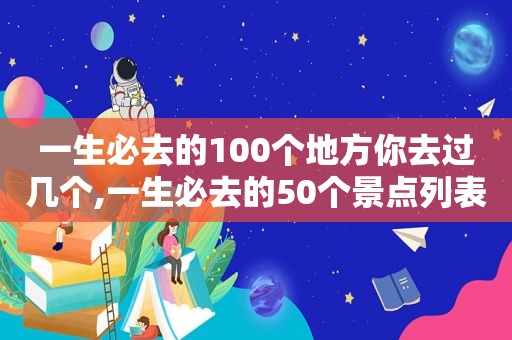 一生必去的100个地方你去过几个,一生必去的50个景点列表