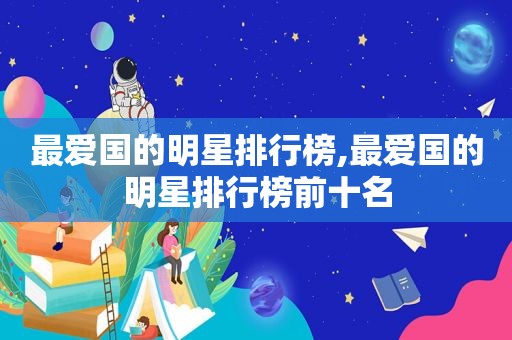 最爱国的明星排行榜,最爱国的明星排行榜前十名