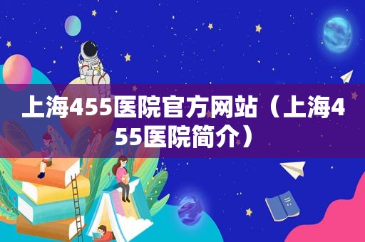 上海455医院官方网站（上海455医院简介）