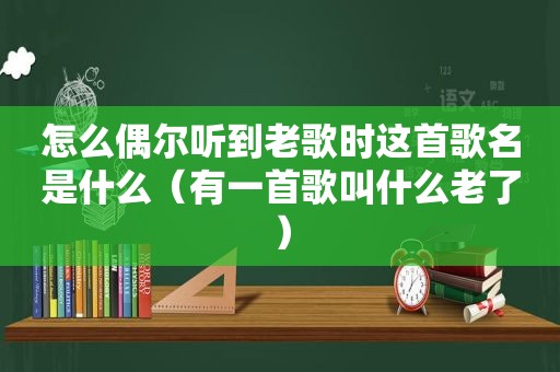 怎么偶尔听到老歌时这首歌名是什么（有一首歌叫什么老了）