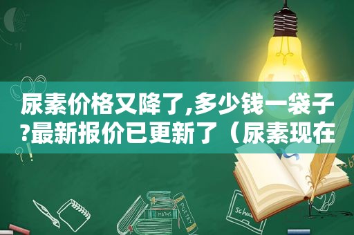 尿素价格又降了,多少钱一袋子?最新报价已更新了（尿素现在的价格是多少钱一袋）