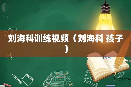 刘海科训练视频（刘海科 孩子）