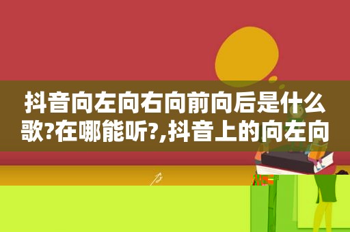 抖音向左向右向前向后是什么歌?在哪能听?,抖音上的向左向右向前向后是什么歌