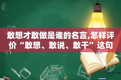 敢想才敢做是谁的名言,怎样评价“敢想、敢说、敢干”这句话的?