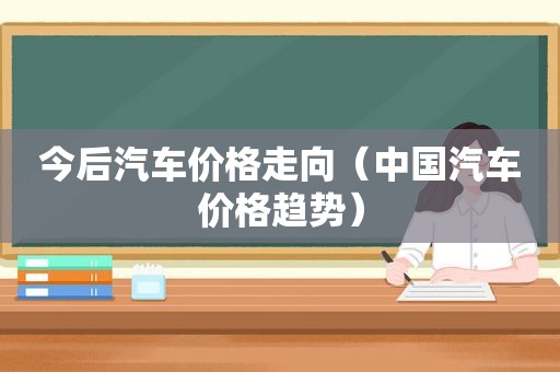 今后汽车价格走向（中国汽车价格趋势）