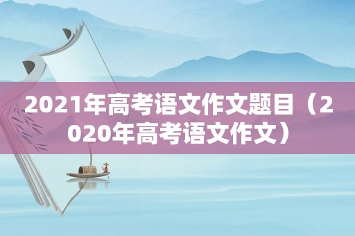 2021年高考语文作文题目（2020年高考语文作文）