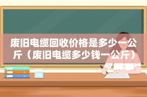 废旧电缆回收价格是多少一公斤（废旧电缆多少钱一公斤）