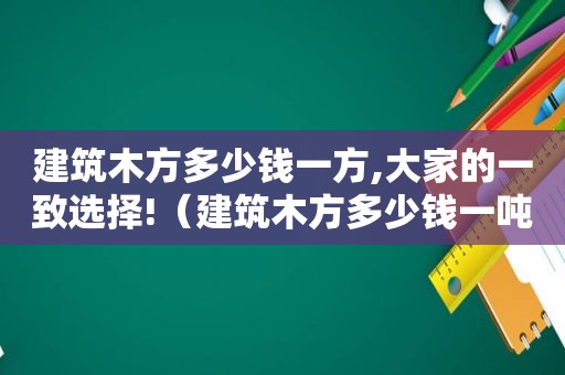 建筑木方多少钱一方,大家的一致选择!（建筑木方多少钱一吨）