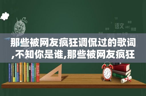 那些被网友疯狂调侃过的歌词,不知你是谁,那些被网友疯狂调侃过的歌词,不知你怎么了