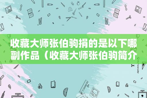 收藏大师张伯驹捐的是以下哪副作品（收藏大师张伯驹简介）