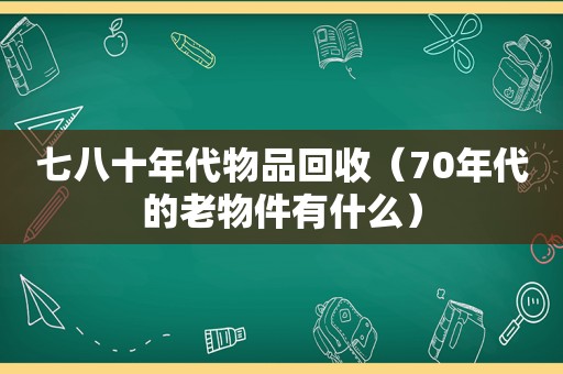 七八十年代物品回收（70年代的老物件有什么）